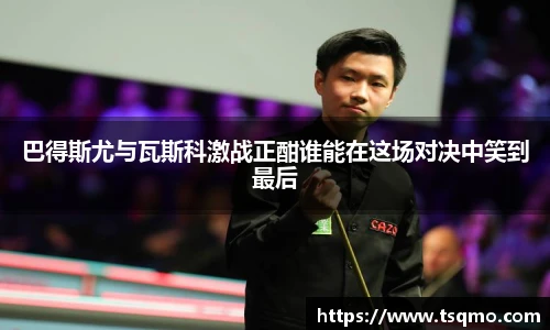 巴得斯尤与瓦斯科激战正酣谁能在这场对决中笑到最后